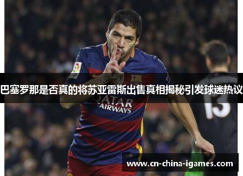 巴塞罗那是否真的将苏亚雷斯出售真相揭秘引发球迷热议 巴塞罗那是否真的将苏亚雷斯出售真相揭秘引发球迷热议