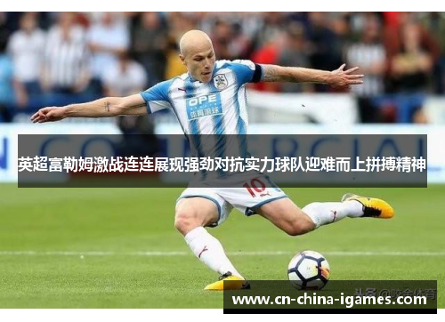 英超富勒姆激战连连展现强劲对抗实力球队迎难而上拼搏精神