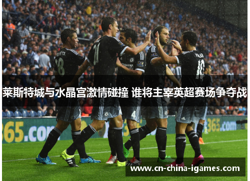 莱斯特城与水晶宫激情碰撞 谁将主宰英超赛场争夺战