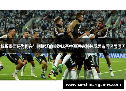 解析墨西哥为何在与阿根廷的关键比赛中遭遇失利并反思背后深层原因