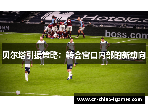 贝尔塔引援策略:转会窗口内部的新动向 贝尔塔引援策略:转会窗口内部的新动向