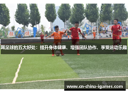 踢足球的五大好处:提升身体健康、增强团队协作、享受运动乐趣 踢足球的五大好处:提升身体健康、增强团队协作、享受运动乐趣