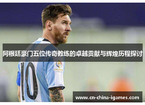 阿根廷豪门五位传奇教练的卓越贡献与辉煌历程探讨