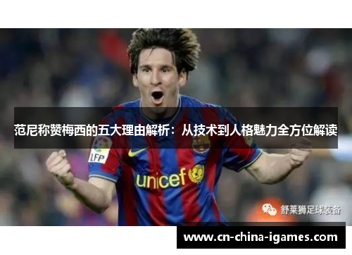 范尼称赞梅西的五大理由解析:从技术到人格魅力全方位解读 范尼称赞梅西的五大理由解析:从技术到人格魅力全方位解读