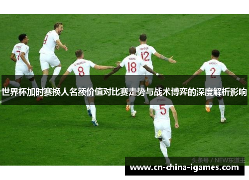世界杯加时赛换人名额价值对比赛走势与战术博弈的深度解析影响 世界杯加时赛换人名额价值对比赛走势与战术博弈的深度解析影响