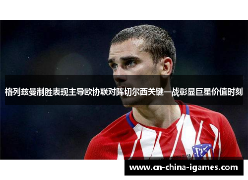 格列兹曼制胜表现主导欧协联对阵切尔西关键一战彰显巨星价值时刻 格列兹曼制胜表现主导欧协联对阵切尔西关键一战彰显巨星价值时刻