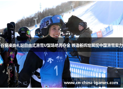 谷爱凌崇礼站自由式滑雪U型场地再夺金 锻造新辉煌展现中国滑雪实力 谷爱凌崇礼站自由式滑雪U型场地再夺金 锻造新辉煌展现中国滑雪实力
