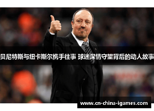 贝尼特斯与纽卡斯尔携手往事 球迷深情守望背后的动人故事