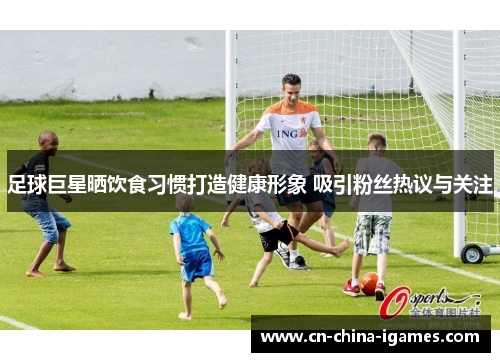 足球巨星晒饮食习惯打造健康形象 吸引粉丝热议与关注 足球巨星晒饮食习惯打造健康形象 吸引粉丝热议与关注