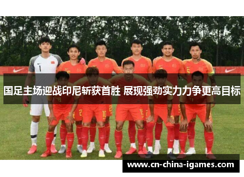 国足主场迎战印尼斩获首胜 展现强劲实力力争更高目标 国足主场迎战印尼斩获首胜 展现强劲实力力争更高目标