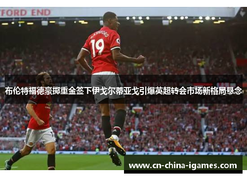 布伦特福德豪掷重金签下伊戈尔蒂亚戈引爆英超转会市场新格局悬念