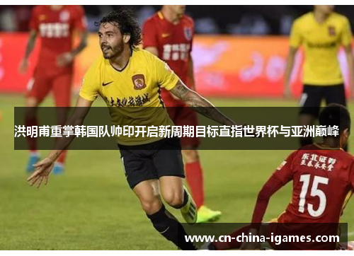 洪明甫重掌韩国队帅印开启新周期目标直指世界杯与亚洲巅峰