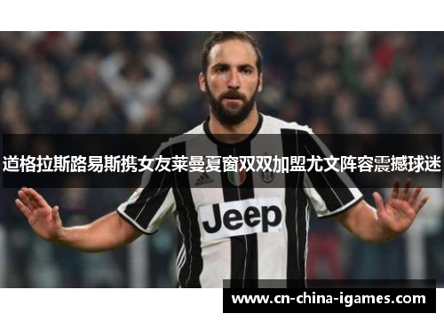 道格拉斯路易斯携女友莱曼夏窗双双加盟尤文阵容震撼球迷